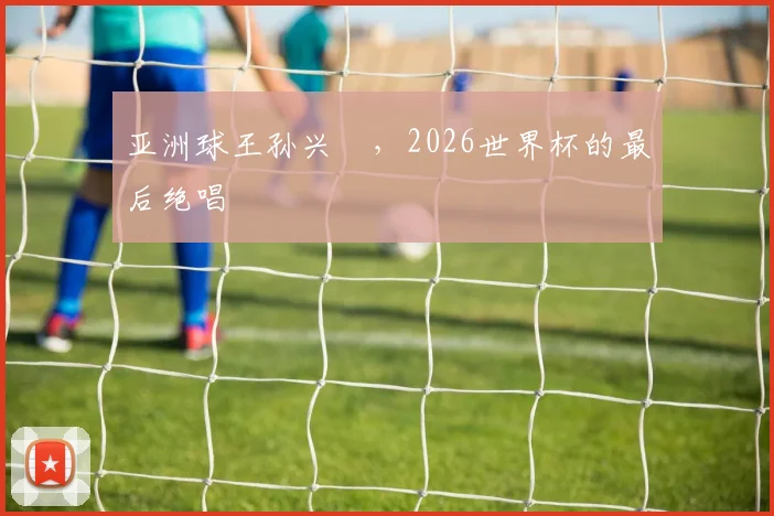 亚洲球王孙兴慜，2026世界杯的最后绝唱