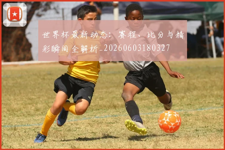 世界杯最新动态：赛程、比分与精彩瞬间全解析_20260603180327