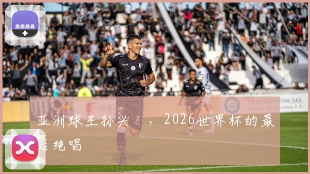 亚洲球王孙兴慜,2026世界杯的最后绝唱