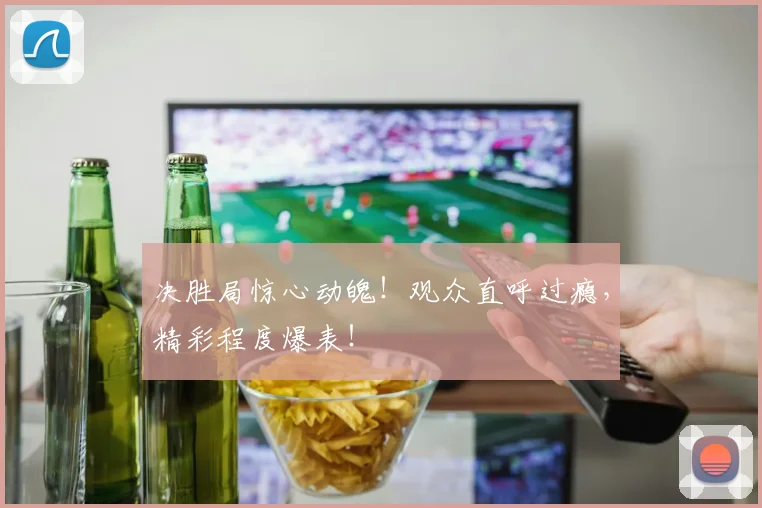 决胜局惊心动魄！观众直呼过瘾，精彩程度爆表！