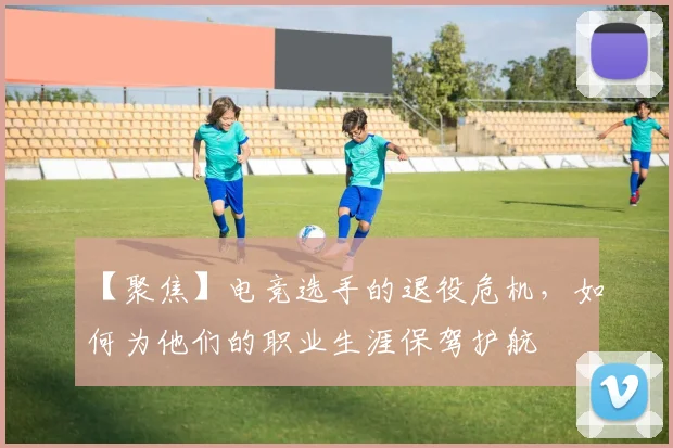 【聚焦】电竞选手的退役危机，如何为他们的职业生涯保驾护航