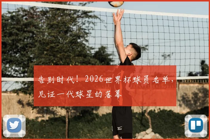 告别时代！2026世界杯球员名单，见证一代球星的落幕