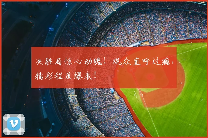 决胜局惊心动魄!观众直呼过瘾,精彩程度爆表!