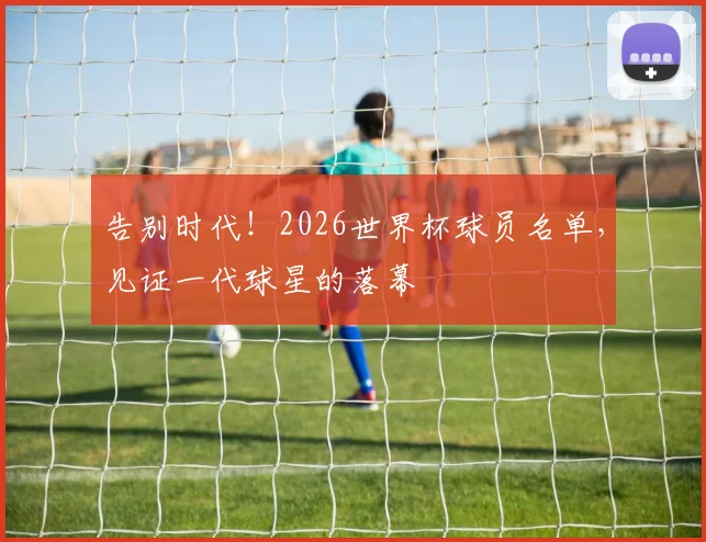告别时代！2026世界杯球员名单，见证一代球星的落幕