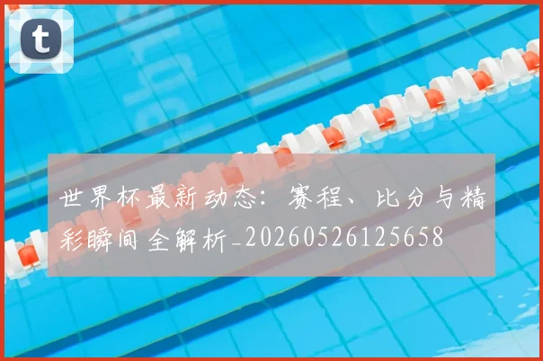 世界杯最新动态：赛程、比分与精彩瞬间全解析_20260526125658